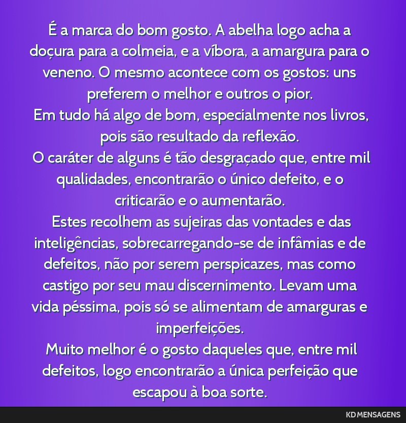 É a marca do bom gosto. A abelha logo acha a doçura para a colmeia, e a víbora, a amargura para o veneno. O mesmo acontece com os gostos: uns preferem o melhor e outros o pior. <br /> Em tudo há...