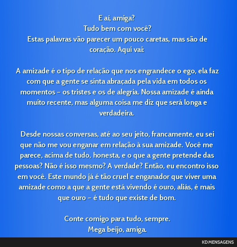 E aí, amiga? <br /> Tudo bem com você? <br /> Estas palavras vão parecer um pouco caretas, mas são de coração. Aqui vai: <br /> <br /> A amizade é o tipo de relação que nos engrandece o ego, ...