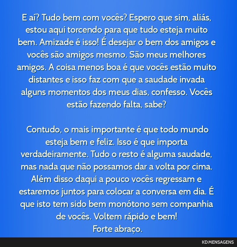 E aí? Tudo bem com vocês? Espero que sim, aliás, estou aqui torcendo para que tudo esteja muito bem. Amizade é isso! É desejar o bem dos amigos e vocês são amigos mesmo. São meus melhores...