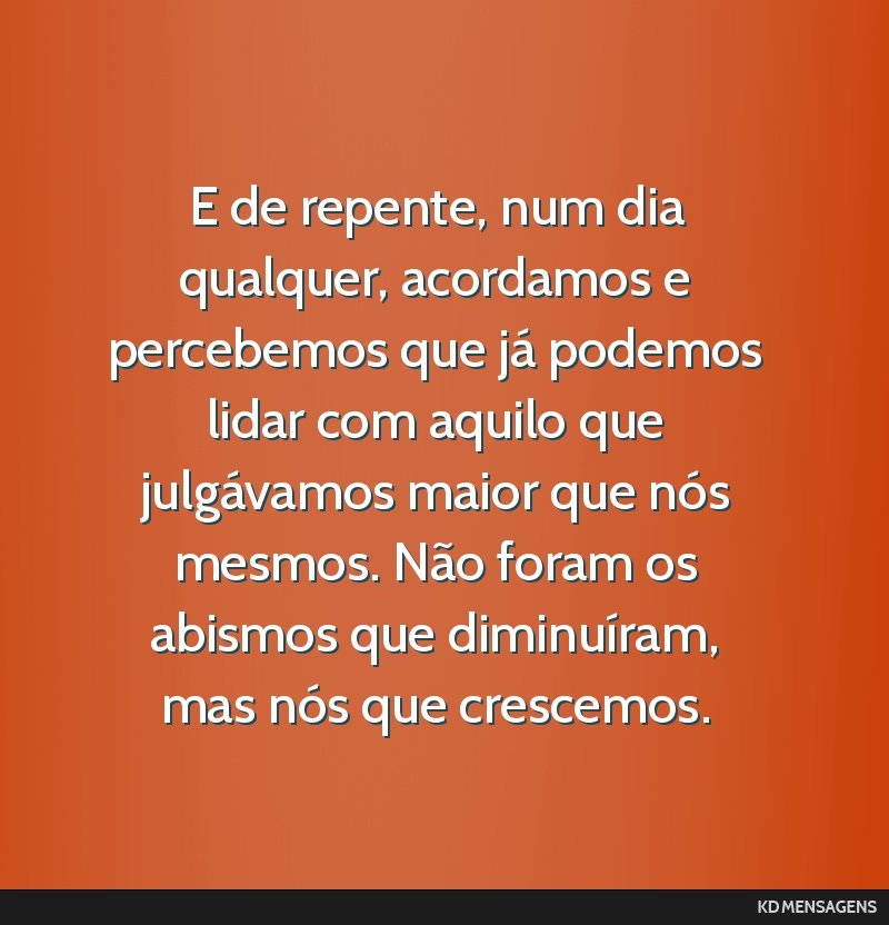 E de repente, num dia qualquer, acordamos e percebemos que já podemos lidar com aquilo que julgávamos maior que nós mesmos. Não foram os abismos que diminuíram, mas nós que crescemos.