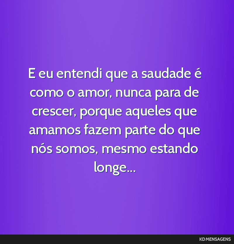 E eu entendi que a saudade é como o amor, nunca para de crescer, porque aqueles que amamos fazem parte do que nós somos, mesmo estando longe...