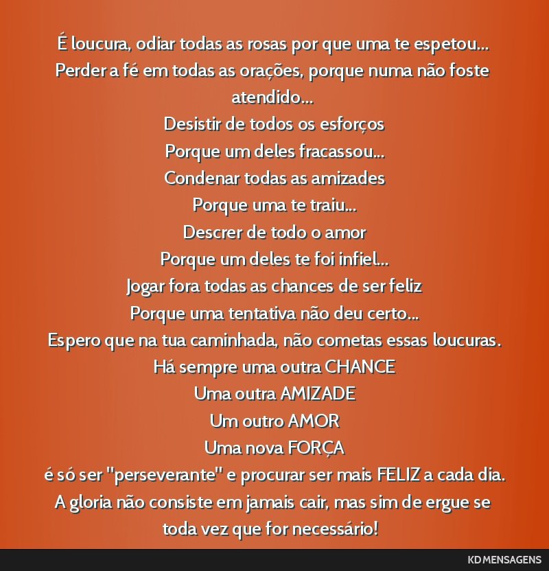 É loucura, odiar todas as rosas por que uma te espetou... <br /> Perder a fé em todas as orações, porque numa não foste atendido... <br /> Desistir de todos os esforços <br /> Porque um deles...