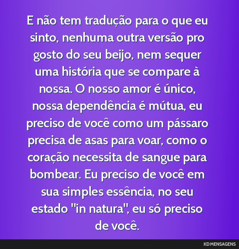 E não tem tradução para o que eu sinto, nenhuma outra versão pro gosto do seu beijo, nem sequer uma história que se compare à nossa. O nosso amor é único, nossa dependência é mútua, eu...