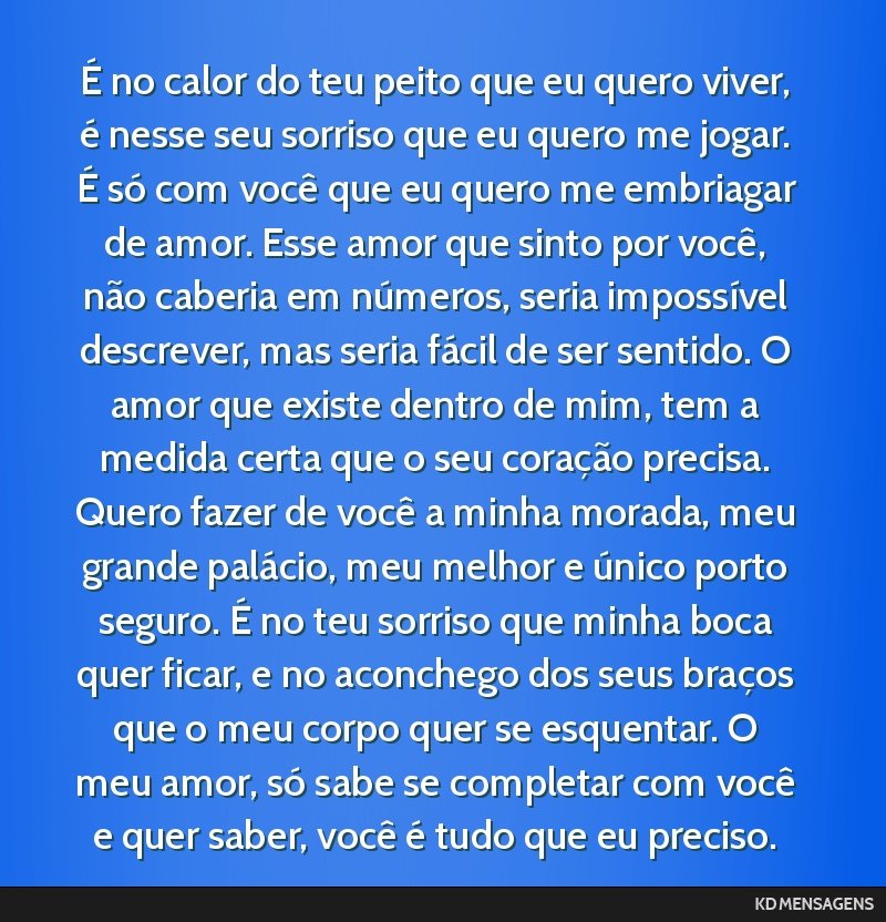 É no calor do teu peito que eu quero viver, é nesse seu sorriso que eu quero me jogar. É só com você que eu quero me embriagar de amor. Esse amor que sinto por você, não caberia em números,...