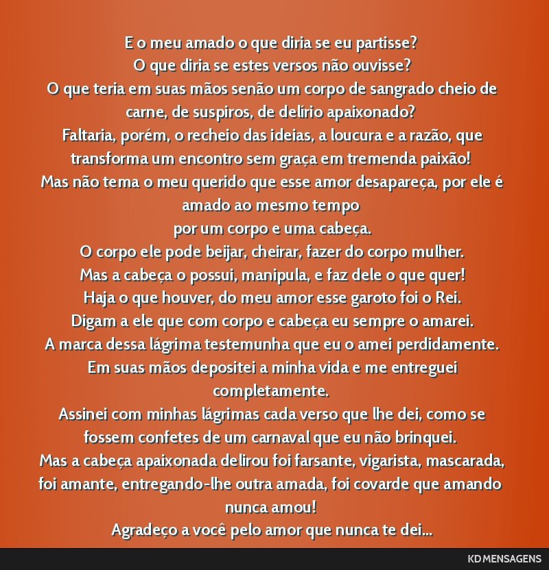 E o meu amado o que diria se eu partisse? <br /> O que diria se estes versos não ouvisse? <br /> O que teria em suas mãos senão um corpo de sangrado cheio de carne, de suspiros, de delírio...