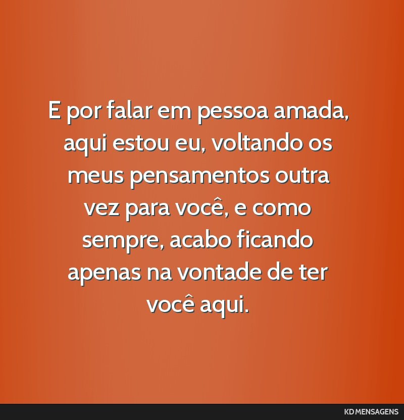 E por falar em pessoa amada, aqui estou eu, voltando os meus pensamentos outra vez para você, e como sempre, acabo ficando apenas na vontade de ter você aqui.