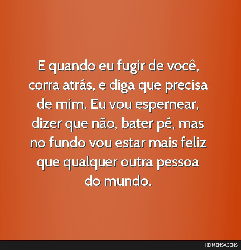 E quando eu fugir de você, corra atrás, e diga que precisa de mim. Eu vou espernear, dizer que não, bater pé, mas no fundo vou estar mais feliz que qualquer outra pessoa do mundo.