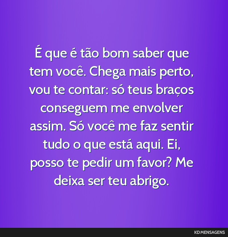 É que é tão bom saber que tem você. Chega mais perto, vou te contar: só teus braços conseguem me envolver assim. Só você me faz sentir tudo o que está aqui. Ei, posso te pedir um favor? Me...