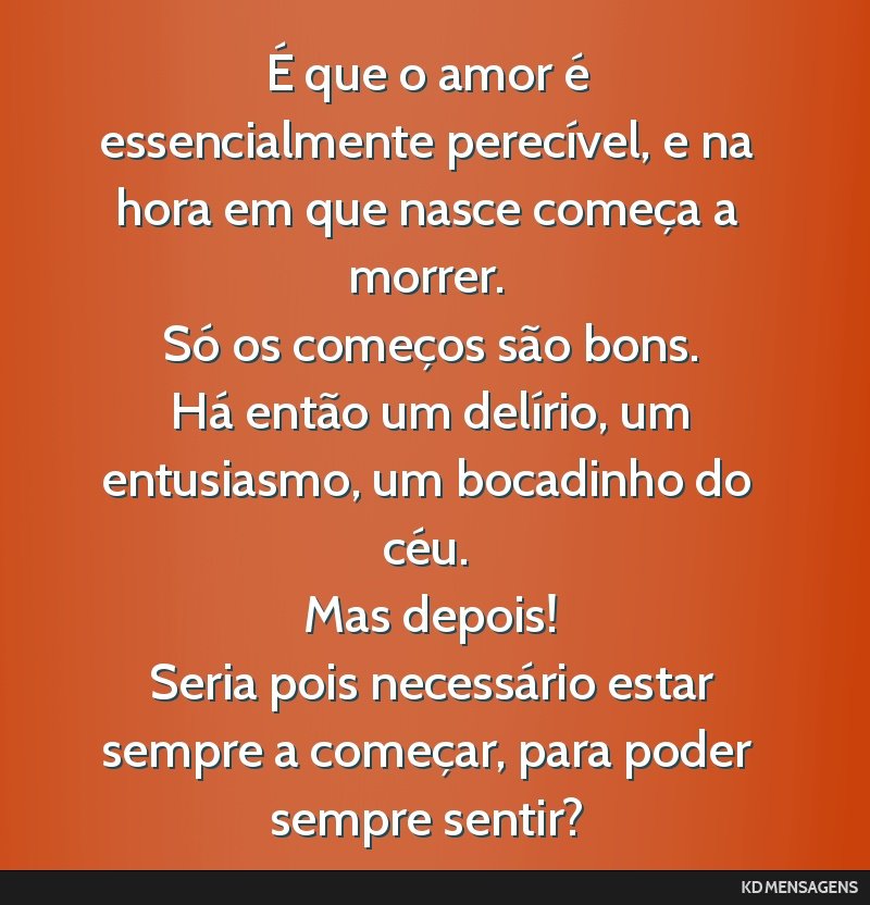 É que o amor é essencialmente perecível, e na hora em que nasce começa a morrer. <br /> Só os começos são bons. <br /> Há então um delírio, um entusiasmo, um bocadinho do céu. <br /> Mas...