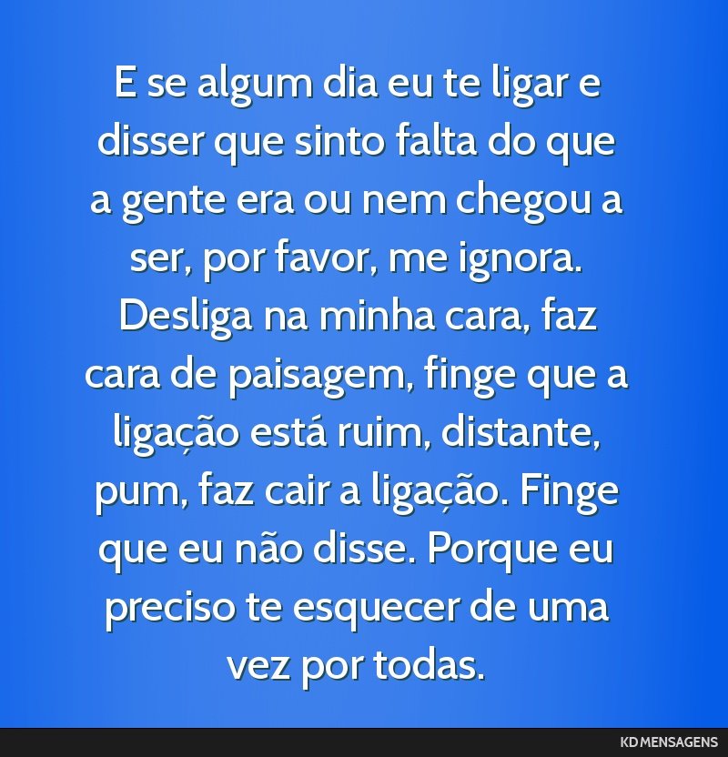 E se algum dia eu te ligar e disser que sinto falta do que a gente era ou nem chegou a ser, por favor, me ignora. Desliga na minha cara, faz cara de paisagem, finge que a ligação está ruim,...