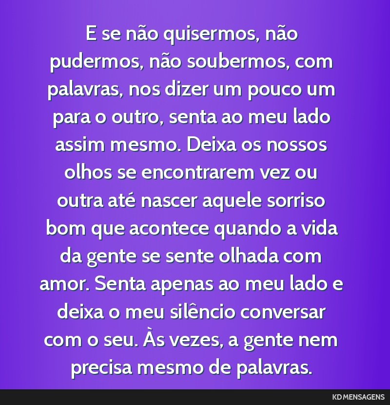 E se não quisermos, não pudermos, não soubermos, com palavras, nos dizer um pouco um para o outro, senta ao meu lado assim mesmo. Deixa os nossos olhos se encontrarem vez ou outra até nascer...