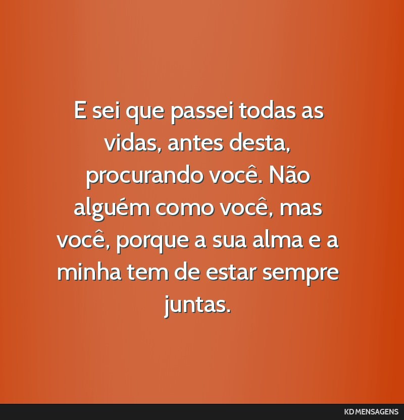 E sei que passei todas as vidas, antes desta, procurando você. Não alguém como você, mas você, porque a sua alma e a minha tem de estar sempre juntas.
