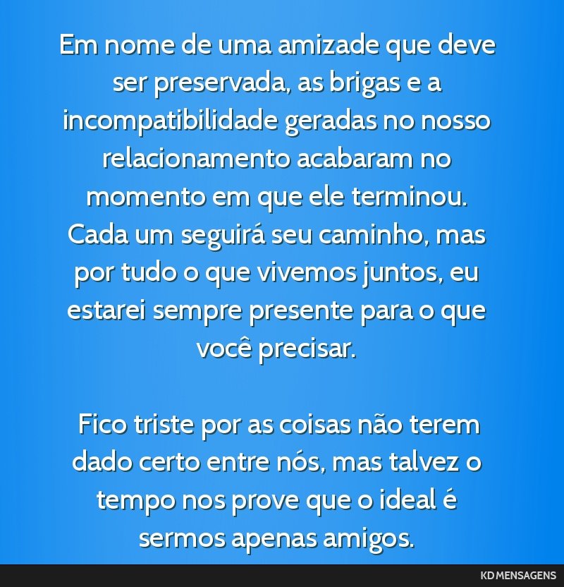 Em nome de uma amizade que deve ser preservada, as brigas e a incompatibilidade geradas no nosso relacionamento acabaram no momento em que ele terminou. Cada um seguirá seu caminho, mas por tudo o...