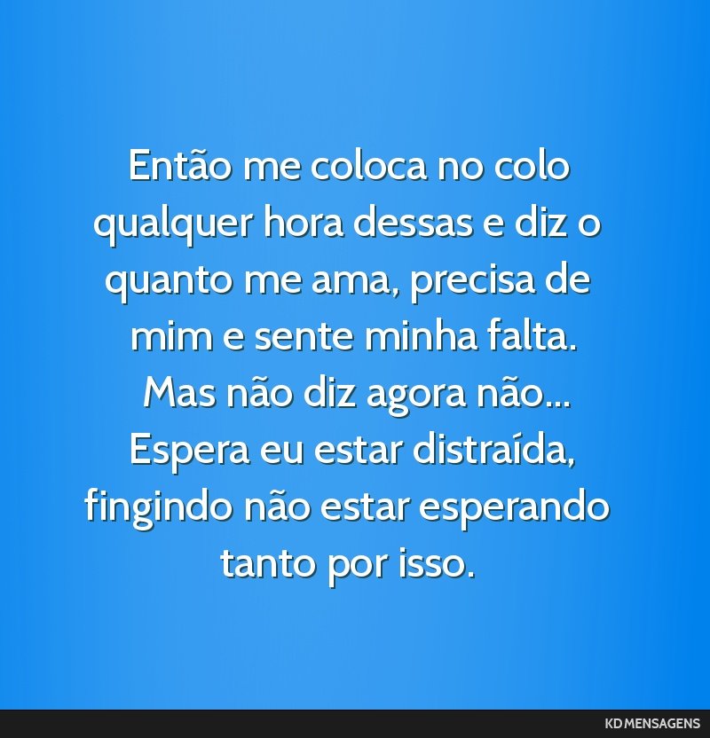 Então me coloca no colo qualquer hora dessas e diz o quanto me ama, precisa de mim e sente minha falta. <br /> Mas não diz agora não... <br /> Espera eu estar distraída, fingindo não estar...