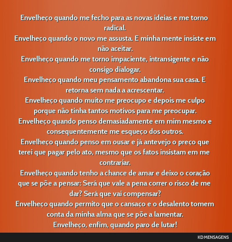 Envelheço quando me fecho para as novas ideias e me torno radical. <br /> Envelheço quando o novo me assusta. E minha mente insiste em não aceitar. <br /> Envelheço quando me torno impaciente,...