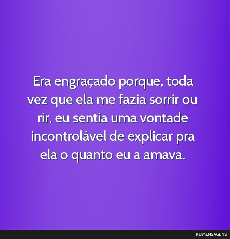 Era engraçado porque, toda vez que ela me fazia sorrir ou rir, eu sentia uma vontade incontrolável de explicar pra ela o quanto eu a amava.