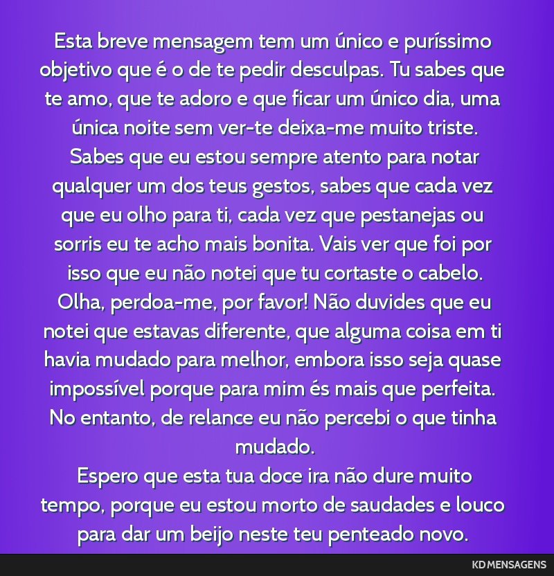 Esta breve mensagem tem um único e puríssimo objetivo que é o de te pedir desculpas. Tu sabes que te amo, que te adoro e que ficar um único dia, uma única noite sem ver-te deixa-me muito triste. ...