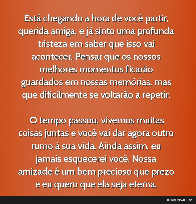 Está chegando a hora de você partir, querida amiga, e já sinto uma profunda tristeza em saber que isso vai acontecer. Pensar que os nossos melhores momentos ficarão guardados em nossas memórias, ...