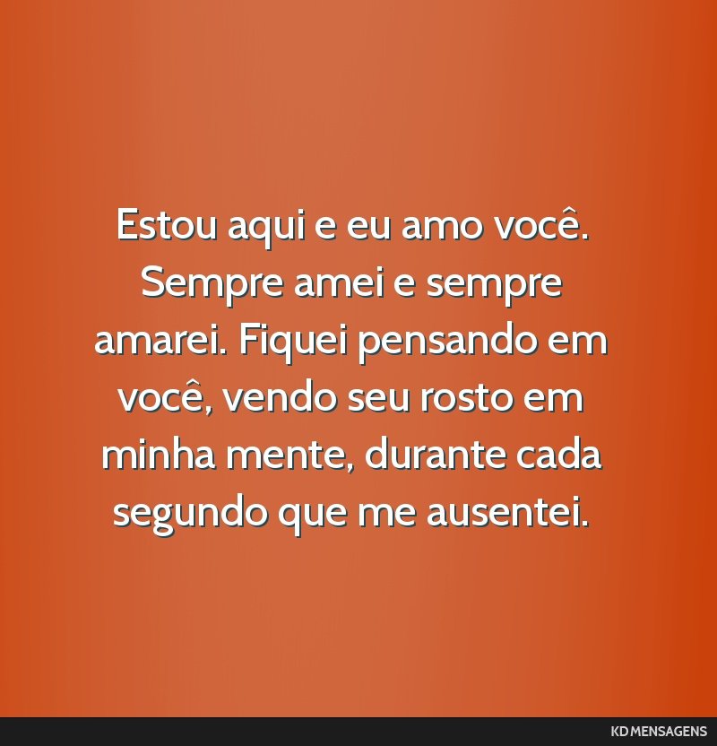 Estou aqui e eu amo você. Sempre amei e sempre amarei. Fiquei pensando em você, vendo seu rosto em minha mente, durante cada segundo que me ausentei.