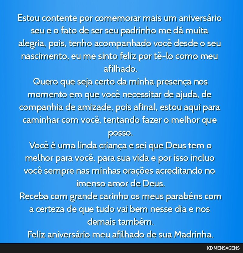 Estou contente por comemorar mais um aniversário seu e o fato de ser seu padrinho me dá muita alegria, pois, tenho acompanhado você desde o seu nascimento, eu me sinto feliz por tê-lo como meu...