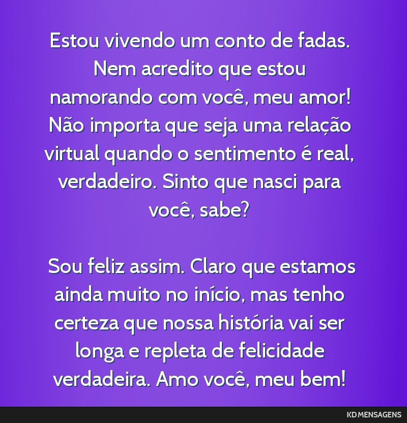 Estou vivendo um conto de fadas. Nem acredito que estou namorando com você, meu amor! Não importa que seja uma relação virtual quando o sentimento é real, verdadeiro. Sinto que nasci para você, ...