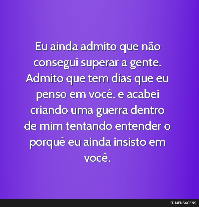 Eu ainda admito que não consegui superar a gente. Admito que tem dias que eu penso em você, e acabei criando uma guerra dentro de mim tentando entender o porquê eu ainda insisto em você.