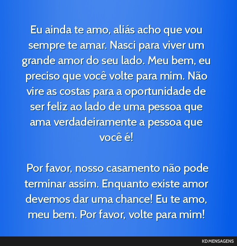 Eu ainda te amo, aliás acho que vou sempre te amar. Nasci para viver um grande amor do seu lado. Meu bem, eu preciso que você volte para mim. Não vire as costas para a oportunidade de ser feliz ao ...