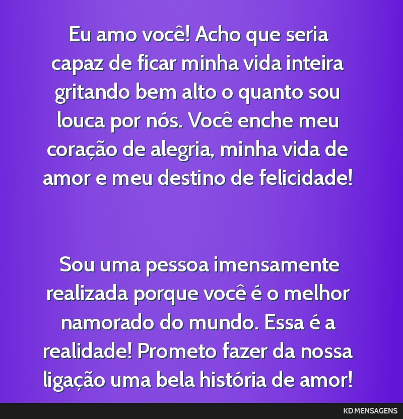 Eu amo você! Acho que seria capaz de ficar minha vida inteira gritando bem alto o quanto sou louca por nós. Você enche meu coração de alegria, minha vida de amor e meu destino de felicidade! <br ...