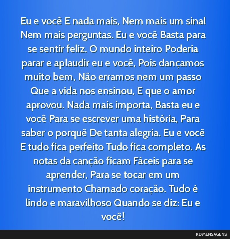 Eu e você E nada mais, Nem mais um sinal Nem mais perguntas. Eu e você Basta para se sentir feliz. O mundo inteiro Poderia parar e aplaudir eu e você, Pois dançamos muito bem, Não erramos nem um ...