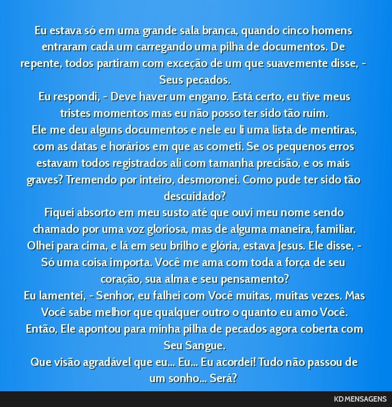 Eu estava só em uma grande sala branca, quando cinco homens entraram cada um carregando uma pilha de documentos. De repente, todos partiram com exceção de um que suavemente disse, - Seus pecados....