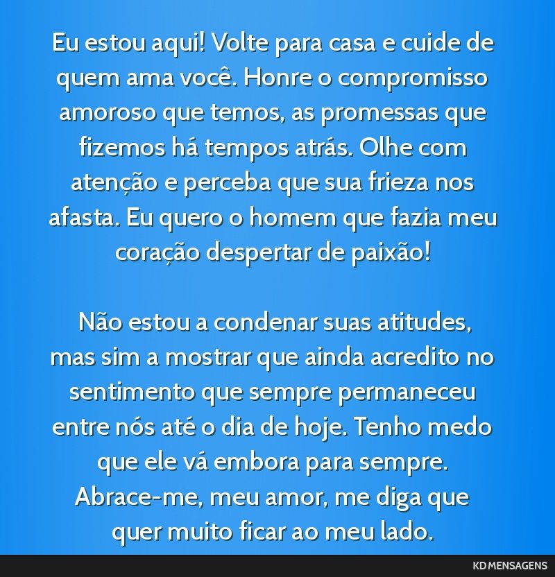 Eu estou aqui! Volte para casa e cuide de quem ama você. Honre o compromisso amoroso que temos, as promessas que fizemos há tempos atrás. Olhe com atenção e perceba que sua frieza nos afasta. Eu ...