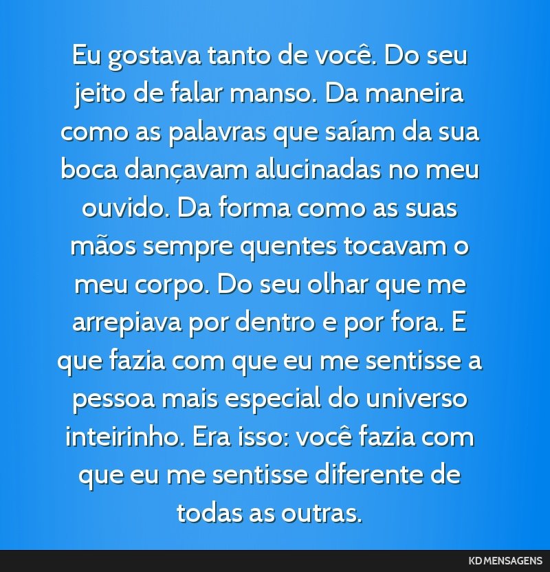 Eu gostava tanto de você. Do seu jeito de falar manso. Da maneira como as palavras que saíam da sua boca dançavam alucinadas no meu ouvido. Da forma como as suas mãos sempre quentes tocavam o meu ...