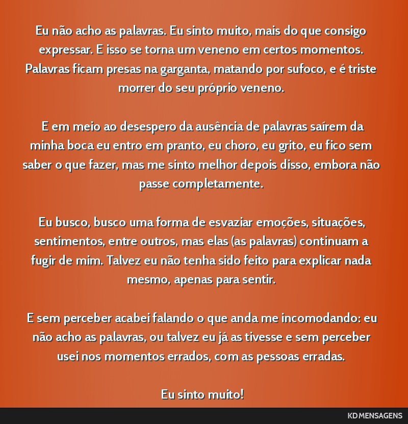 Eu não acho as palavras. Eu sinto muito, mais do que consigo expressar. E isso se torna um veneno em certos momentos. Palavras ficam presas na garganta, matando por sufoco, e é triste morrer do seu ...