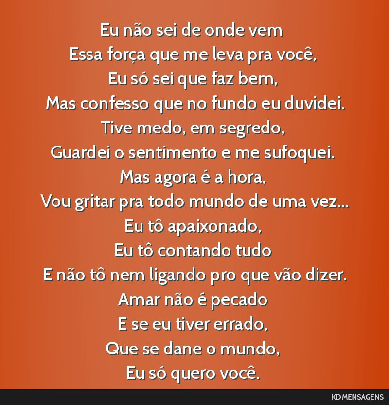 Eu não sei de onde vem <br /> Essa força que me leva pra você, <br /> Eu só sei que faz bem, <br /> Mas confesso que no fundo eu duvidei. <br /> Tive medo, em segredo, <br /> Guardei o sentimento ...