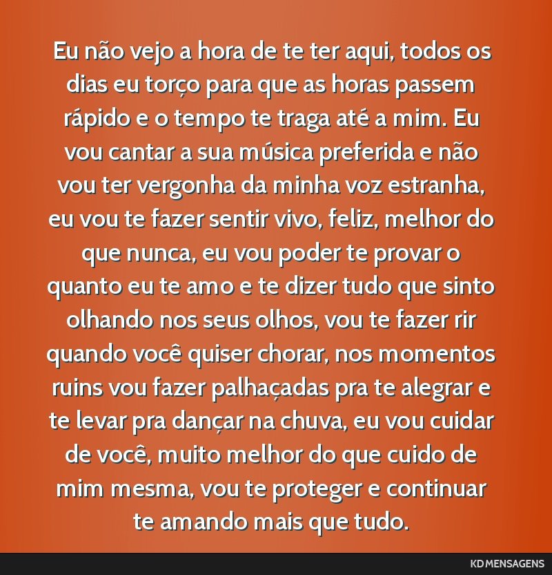 Eu não vejo a hora de te ter aqui, todos os dias eu torço para que as horas passem rápido e o tempo te traga até a mim. Eu vou cantar a sua música preferida e não vou ter vergonha da minha voz...