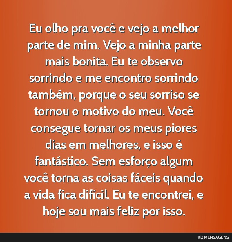 Eu olho pra você e vejo a melhor parte de mim. Vejo a minha parte mais bonita. Eu te observo sorrindo e me encontro sorrindo também, porque o seu sorriso se tornou o motivo do meu. Você consegue...