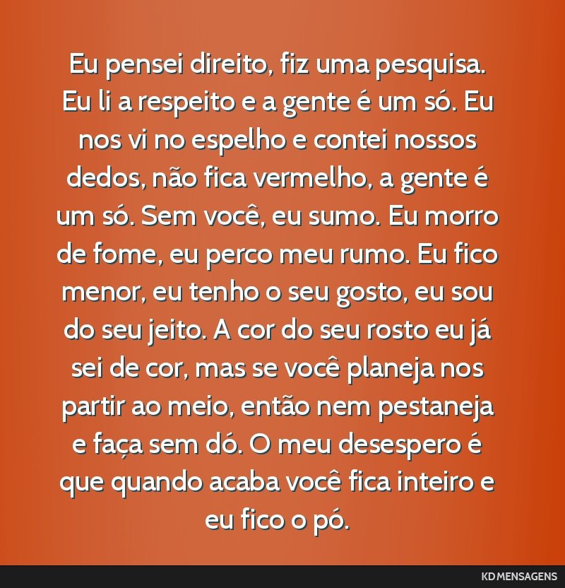 Eu pensei direito, fiz uma pesquisa. Eu li a respeito e a gente é um só. Eu nos vi no espelho e contei nossos dedos, não fica vermelho, a gente é um só. Sem você, eu sumo. Eu morro de fome, eu...