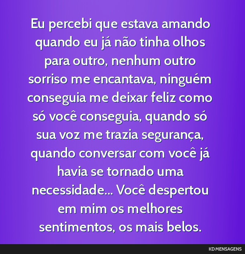 Eu percebi que estava amando quando eu já não tinha olhos para outro, nenhum outro sorriso me encantava, ninguém conseguia me deixar feliz como só você conseguia, quando só sua voz me trazia...