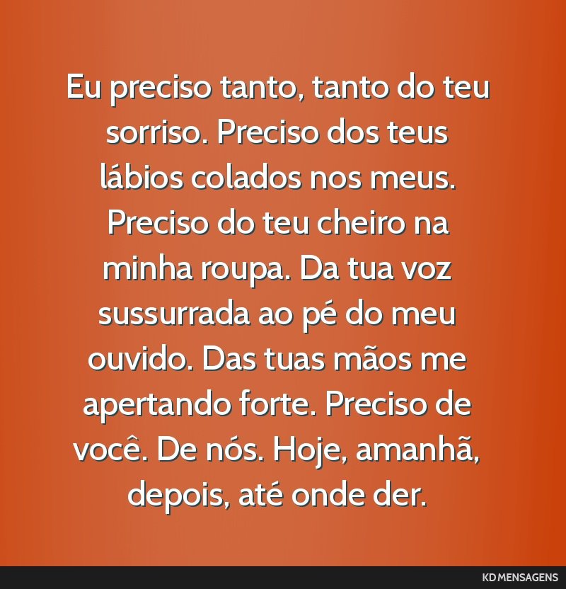 Eu preciso tanto, tanto do teu sorriso. Preciso dos teus lábios colados nos meus. Preciso do teu cheiro na minha roupa. Da tua voz sussurrada ao pé do meu ouvido. Das tuas mãos me apertando forte. ...