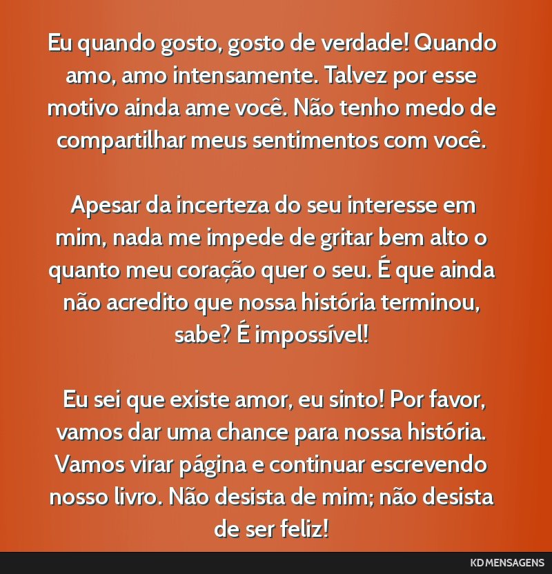 Eu quando gosto, gosto de verdade! Quando amo, amo intensamente. Talvez por esse motivo ainda ame você. Não tenho medo de compartilhar meus sentimentos com você. <br /> <br /> Apesar da incerteza...