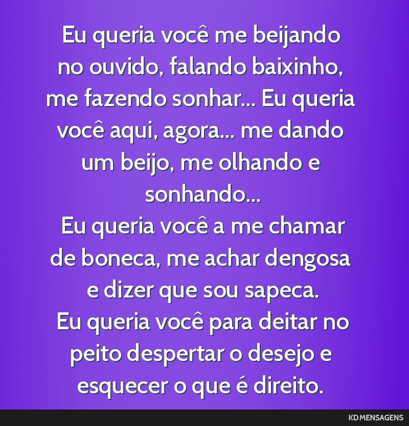 Eu queria você me beijando no ouvido, falando baixinho, me fazendo sonhar... Eu queria você aqui, agora... me dando um beijo, me olhando e sonhando... <br /> Eu queria você a me chamar de boneca,...