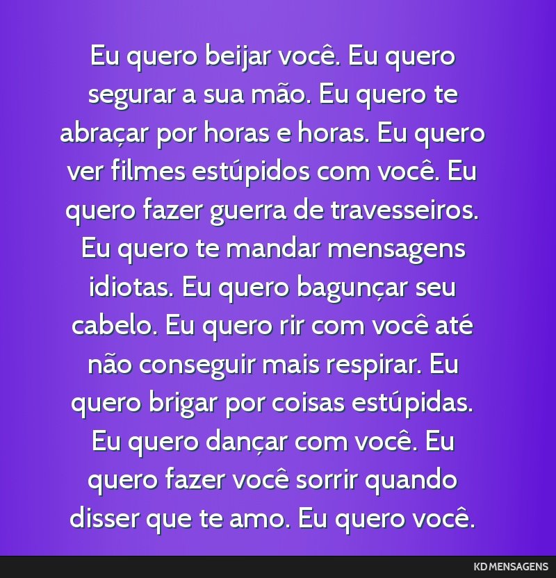 Eu quero beijar você. Eu quero segurar a sua mão. Eu quero te abraçar por horas e horas. Eu quero ver filmes estúpidos com você. Eu quero fazer guerra de travesseiros. Eu quero te mandar...