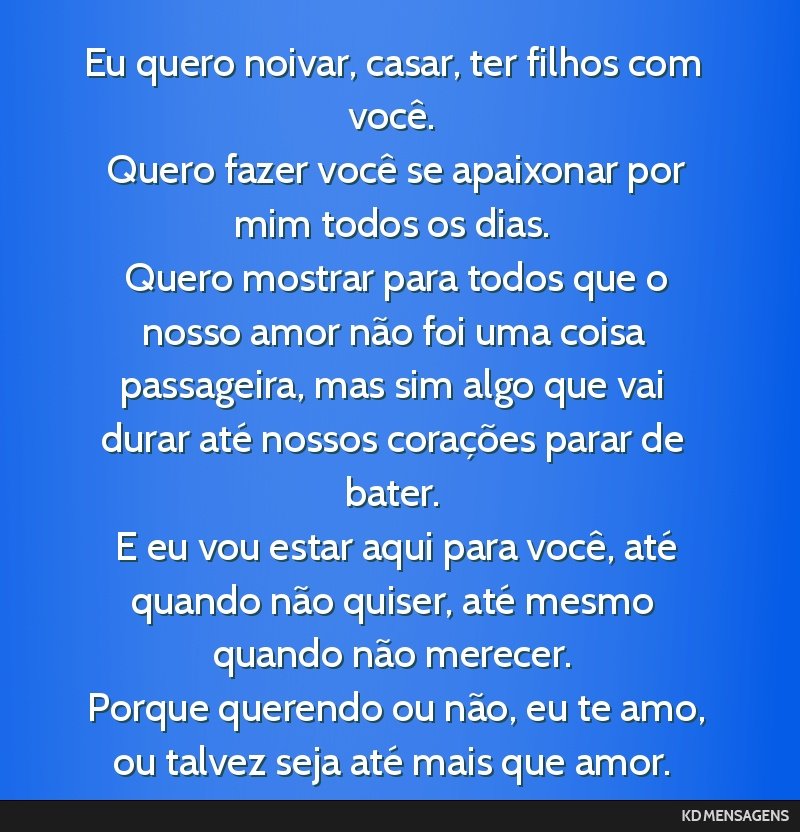Eu quero noivar, casar, ter filhos com você. <br /> Quero fazer você se apaixonar por mim todos os dias. <br /> Quero mostrar para todos que o nosso amor não foi uma coisa passageira, mas sim algo ...