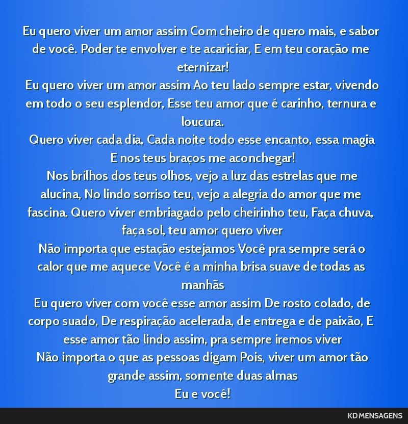 Eu quero viver um amor assim Com cheiro de quero mais, e sabor de você. Poder te envolver e te acariciar, E em teu coração me eternizar! <br /> Eu quero viver um amor assim Ao teu lado sempre...