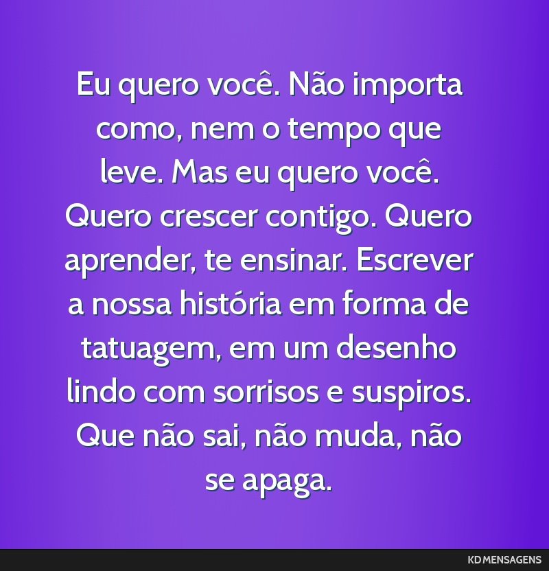 Eu quero você. Não importa como, nem o tempo que leve. Mas eu quero você. Quero crescer contigo. Quero aprender, te ensinar. Escrever a nossa história em forma de tatuagem, em um desenho lindo...