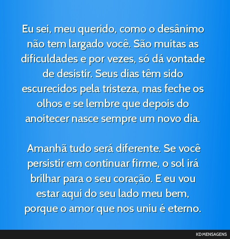 Eu sei, meu querido, como o desânimo não tem largado você. São muitas as dificuldades e por vezes, só dá vontade de desistir. Seus dias têm sido escurecidos pela tristeza, mas feche os olhos e ...