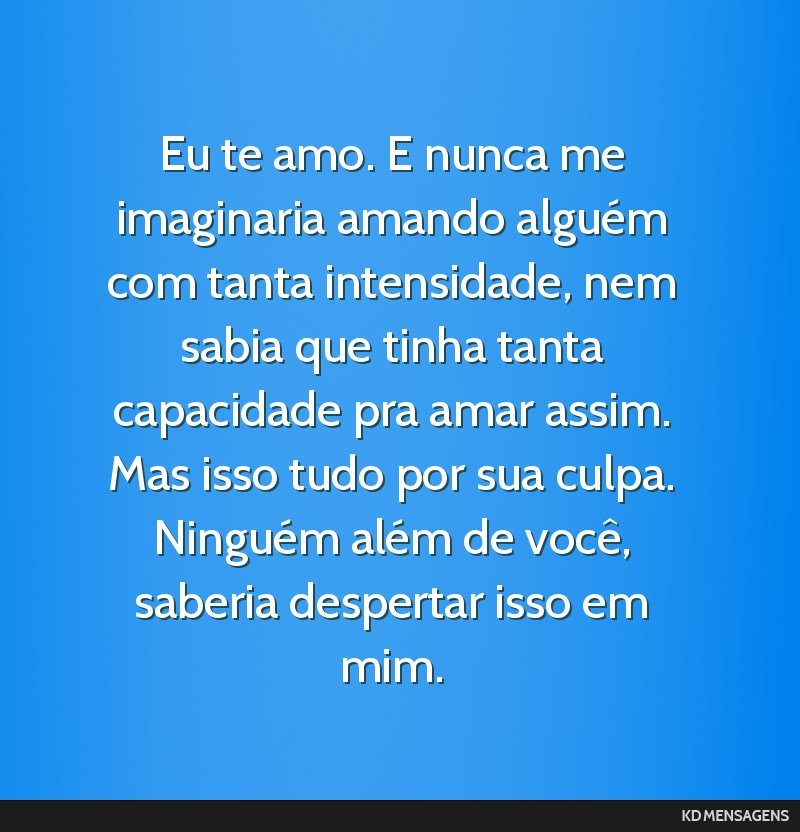 Eu te amo. E nunca me imaginaria amando alguém com tanta intensidade, nem sabia que tinha tanta capacidade pra amar assim. Mas isso tudo por sua culpa. Ninguém além de você, saberia despertar...