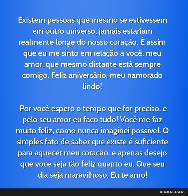 Existem pessoas que mesmo se estivessem em outro universo, jamais estariam realmente longe do nosso coração. É assim que eu me sinto em relação a você, meu amor, que mesmo distante está sempre ...