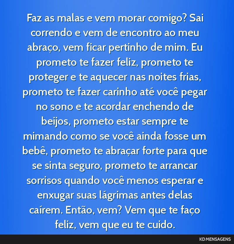 Faz as malas e vem morar comigo? Sai correndo e vem de encontro ao meu abraço, vem ficar pertinho de mim. Eu prometo te fazer feliz, prometo te proteger e te aquecer nas noites frias, prometo te...