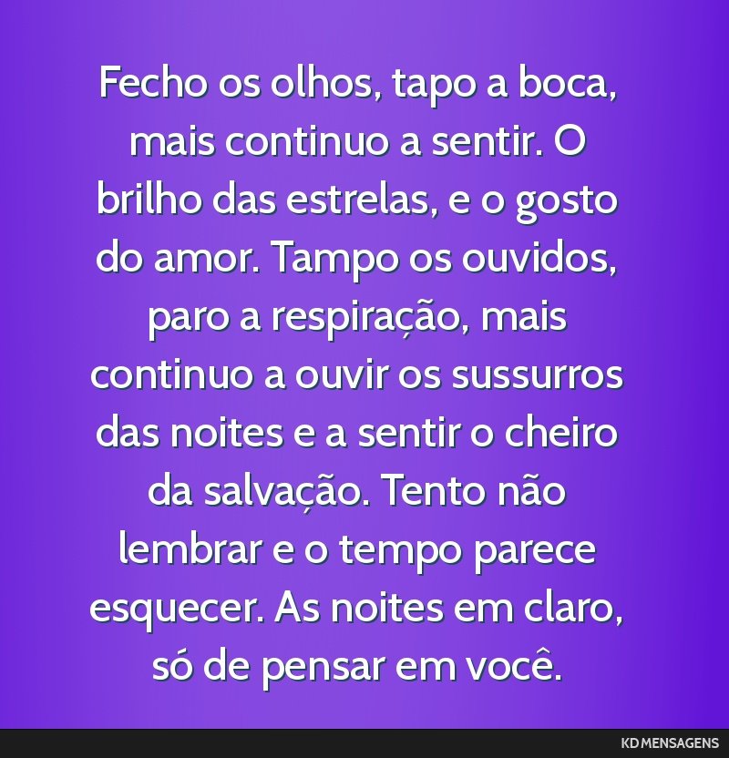 Fecho os olhos, tapo a boca, mais continuo a sentir. O brilho das estrelas, e o gosto do amor. Tampo os ouvidos, paro a respiração, mais continuo a ouvir os sussurros das noites e a sentir o cheiro ...